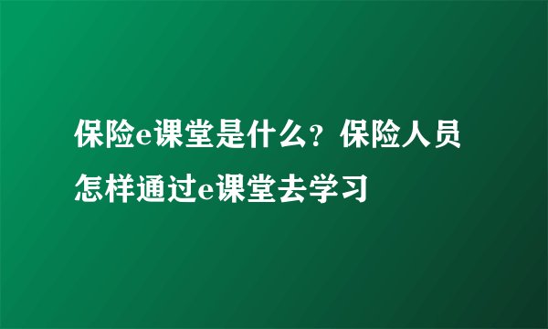 保险e课堂是什么？保险人员怎样通过e课堂去学习