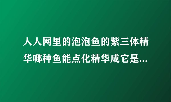 人人网里的泡泡鱼的紫三体精华哪种鱼能点化精华成它是二级鱼哦