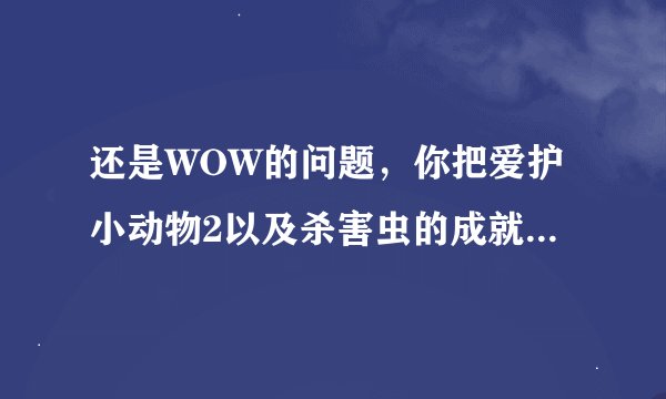 还是WOW的问题，你把爱护小动物2以及杀害虫的成就 也给我发过来吧 谢谢