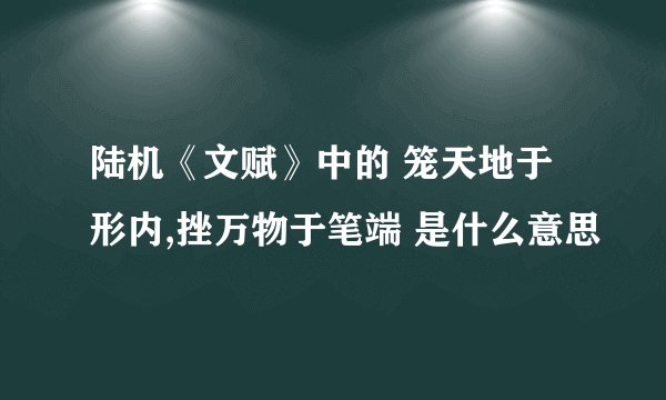 陆机《文赋》中的 笼天地于形内,挫万物于笔端 是什么意思