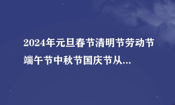 2024年元旦春节清明节劳动节端午节中秋节国庆节从几号到几号放假?