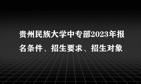 贵州民族大学中专部2023年报名条件、招生要求、招生对象