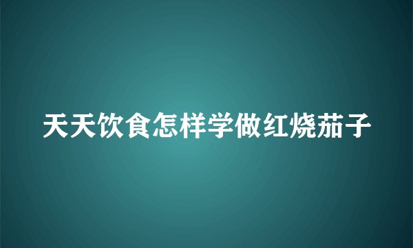 天天饮食怎样学做红烧茄子