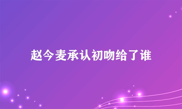 赵今麦承认初吻给了谁