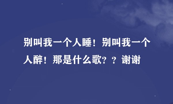 别叫我一个人睡!别叫我一个人醉!那是什么歌??谢谢