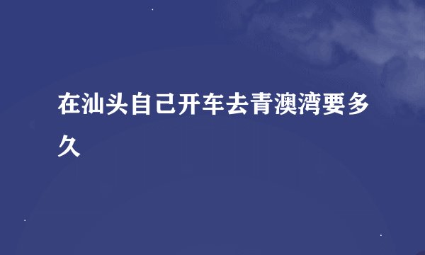 在汕头自己开车去青澳湾要多久