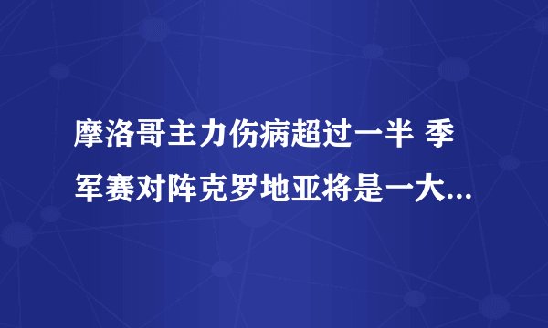 摩洛哥主力伤病超过一半 季军赛对阵克罗地亚将是一大考验（预计克罗地亚球队获胜）