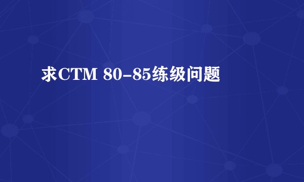 求CTM 80-85练级问题
