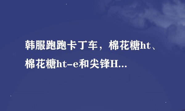 韩服跑跑卡丁车，棉花糖ht、棉花糖ht-e和尖锋HT哪个好?本人技术一般，喜欢玩竟速，只打算买一辆HT车。