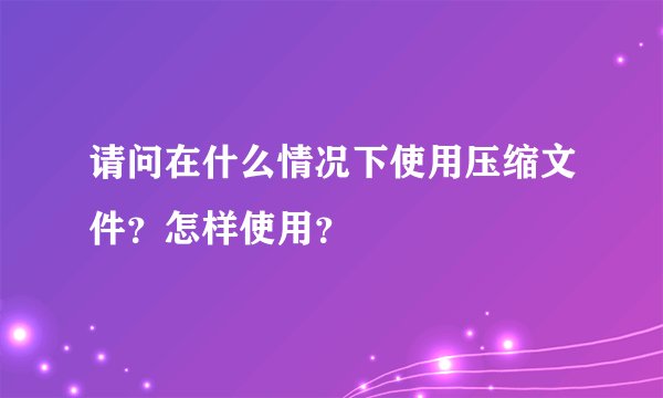请问在什么情况下使用压缩文件？怎样使用？