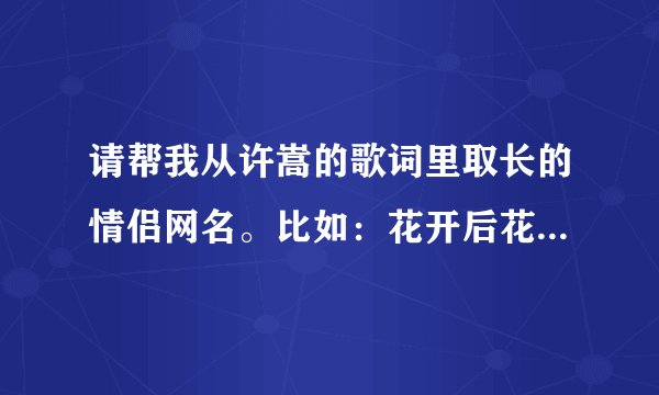请帮我从许嵩的歌词里取长的情侣网名。比如：花开后花又落轮回也没结果\苔上雪告诉我你没归来过。急、~~~~