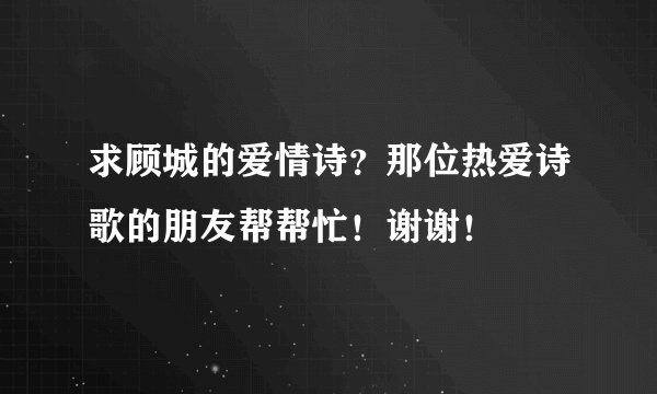 求顾城的爱情诗？那位热爱诗歌的朋友帮帮忙！谢谢！