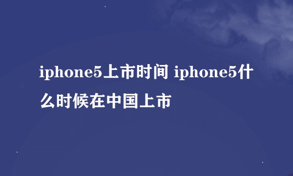 iphone5上市时间 iphone5什么时候在中国上市