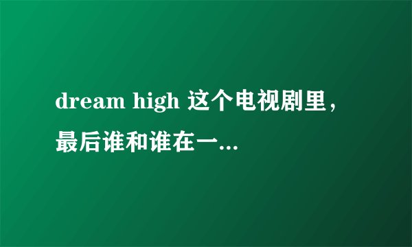dream high 这个电视剧里，最后谁和谁在一起了啊？