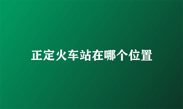正定火车站在哪个位置