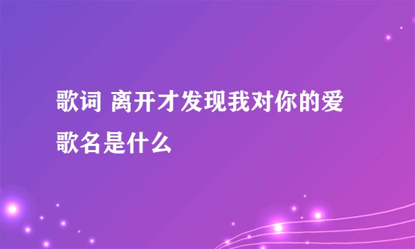 歌词 离开才发现我对你的爱 歌名是什么
