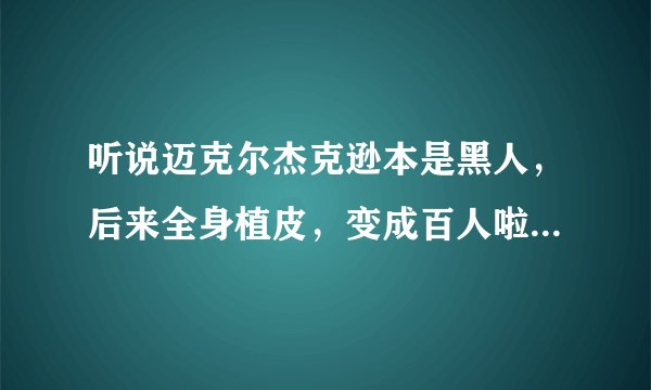 听说迈克尔杰克逊本是黑人，后来全身植皮，变成百人啦，是真的吗？
