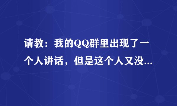 请教：我的QQ群里出现了一个人讲话，但是这个人又没有在我的QQ群名单里边，请问这是怎么回事啊？