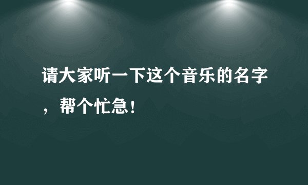 请大家听一下这个音乐的名字，帮个忙急！