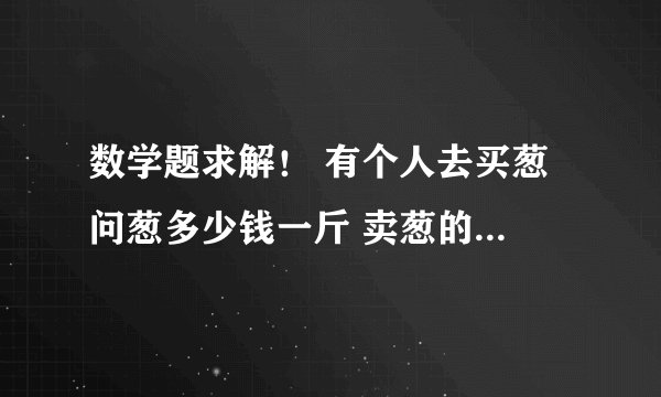 数学题求解！ 有个人去买葱 问葱多少钱一斤 卖葱的人说 1块钱1斤 这是100斤 要完100元 买