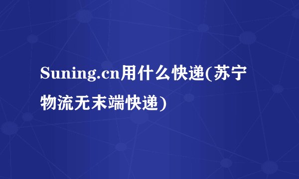 Suning.cn用什么快递(苏宁物流无末端快递)