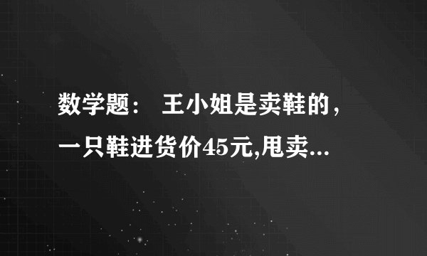 数学题： 王小姐是卖鞋的，一只鞋进货价45元,甩卖30元，顾客来买双鞋给了张100元，王小姐