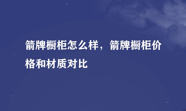 箭牌橱柜怎么样，箭牌橱柜价格和材质对比