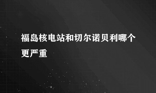 福岛核电站和切尔诺贝利哪个更严重
