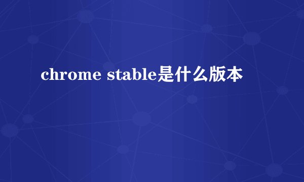 chrome stable是什么版本