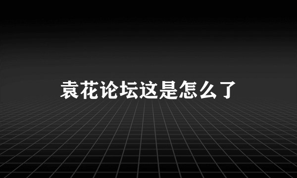 袁花论坛这是怎么了