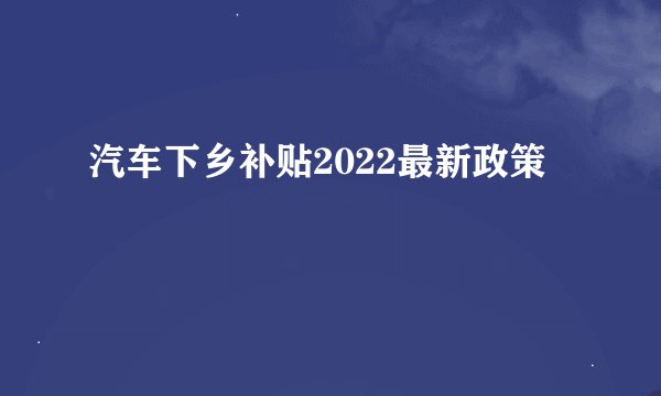 汽车下乡补贴2022最新政策