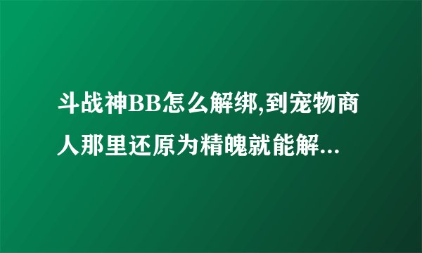 斗战神BB怎么解绑,到宠物商人那里还原为精魄就能解绑了么？？