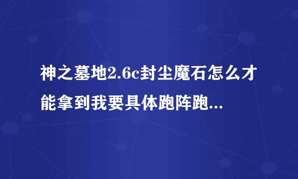 神之墓地2.6c封尘魔石怎么才能拿到我要具体跑阵跑到100多级还没出到底怎么拿