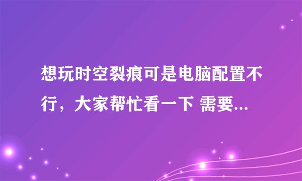 想玩时空裂痕可是电脑配置不行，大家帮忙看一下 需要换什么硬件 要便宜的能玩就行！