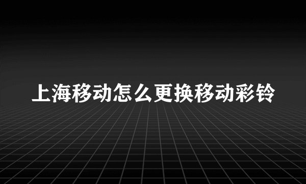 上海移动怎么更换移动彩铃