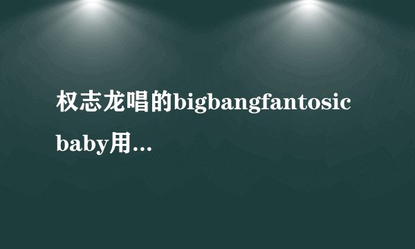 权志龙唱的bigbangfantosicbaby用汉语怎么写
