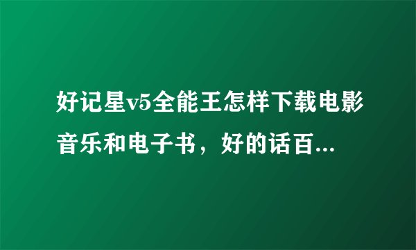 好记星v5全能王怎样下载电影音乐和电子书，好的话百分百给一百分。由于本人不懂电脑，还请详解，万分感激