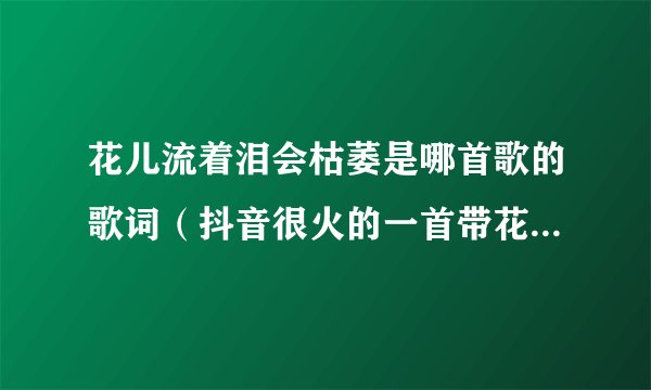 花儿流着泪会枯萎是哪首歌的歌词（抖音很火的一首带花开的歌）