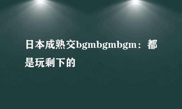 日本成熟交bgmbgmbgm：都是玩剩下的