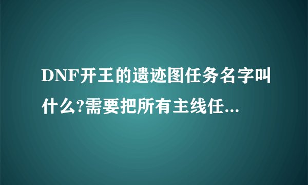 DNF开王的遗迹图任务名字叫什么?需要把所有主线任务都做完吗?