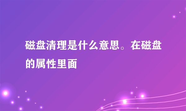 磁盘清理是什么意思。在磁盘的属性里面