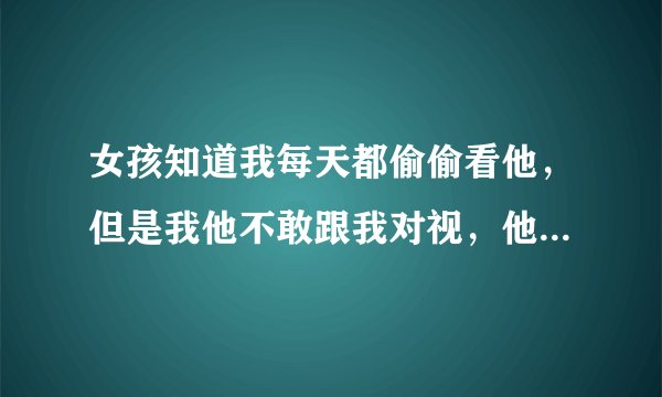 女孩知道我每天都偷偷看他，但是我他不敢跟我对视，他看我时我跟他对上眼，女孩立马躲闪看左看天花板