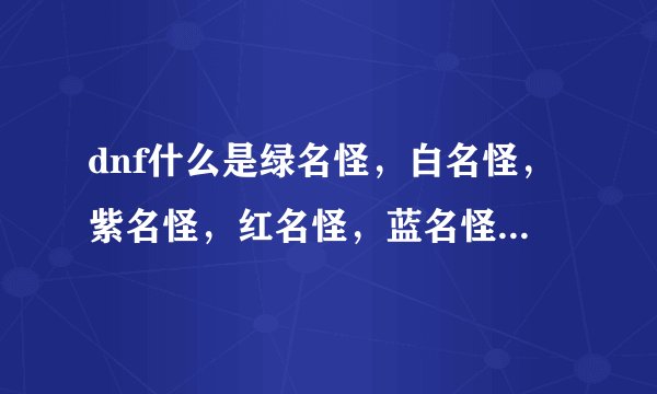 dnf什么是绿名怪，白名怪，紫名怪，红名怪，蓝名怪，除此之外还有什么怪，那种怪比较厉害，说清楚点