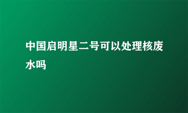 中国启明星二号可以处理核废水吗
