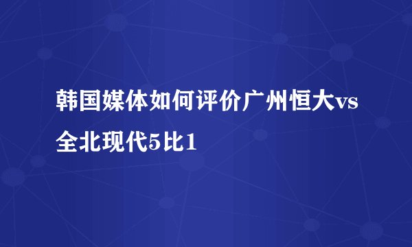 韩国媒体如何评价广州恒大vs全北现代5比1