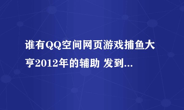 谁有QQ空间网页游戏捕鱼大亨2012年的辅助 发到我的邮箱或者直接发在公屏上 我确认后给分