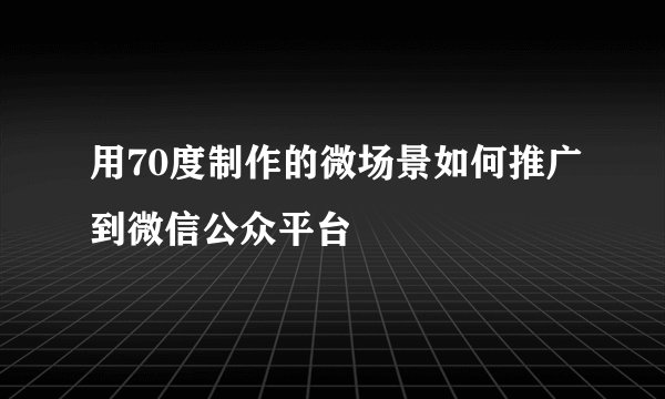 用70度制作的微场景如何推广到微信公众平台