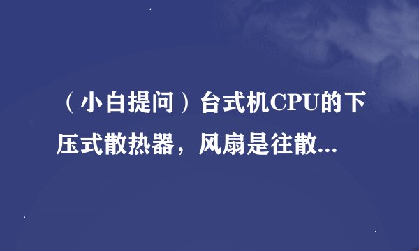 （小白提问）台式机CPU的下压式散热器，风扇是往散热片吹风还是往反方向吹风？