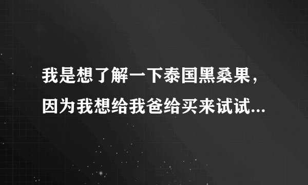 我是想了解一下泰国黑桑果，因为我想给我爸给买来试试看！！大家给我一点意见？
