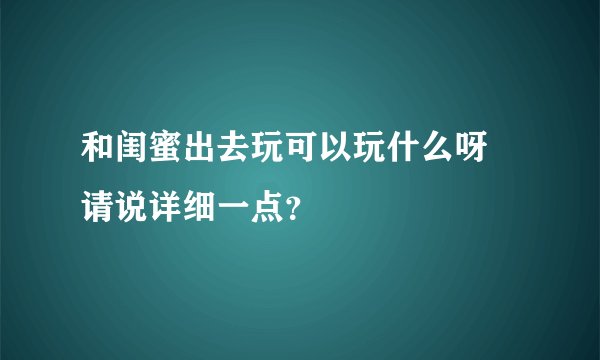 和闺蜜出去玩可以玩什么呀 请说详细一点？